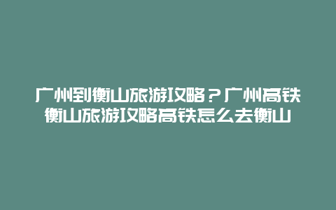 广州到衡山旅游攻略？广州高铁衡山旅游攻略高铁怎么去衡山