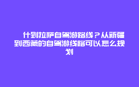 喀什到拉萨自驾游路线？从新疆到西藏的自驾游线路可以怎么规划