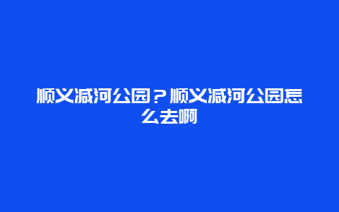 顺义减河公园？顺义减河公园怎么去啊
