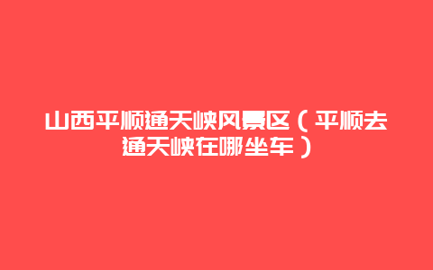 山西平顺通天峡风景区（平顺去通天峡在哪坐车）