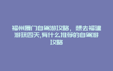 福州厦门自驾游攻略，想去福建游玩四天,有什么推荐的自驾游攻略