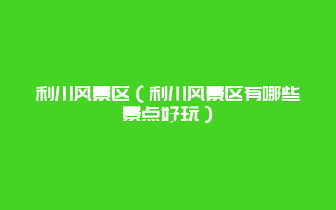 利川风景区（利川风景区有哪些景点好玩）