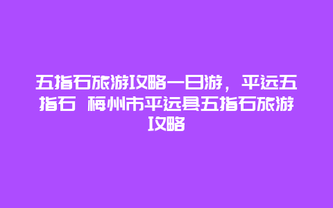 五指石旅游攻略一日游，平远五指石 梅州市平远县五指石旅游攻略