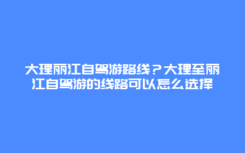 大理丽江自驾游路线？大理至丽江自驾游的线路可以怎么选择