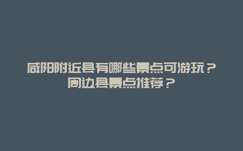 咸阳附近县有哪些景点可游玩？周边县景点推荐？
