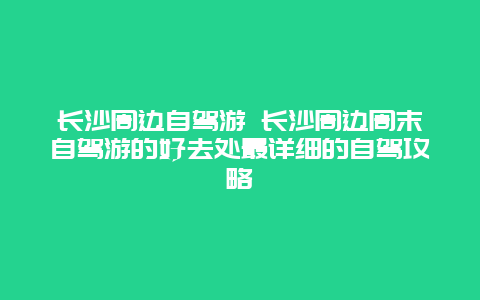 长沙周边自驾游 长沙周边周末自驾游的好去处最详细的自驾攻略