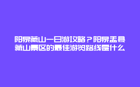 阳泉藏山一日游攻略？阳泉盂县藏山景区的最佳游览路线是什么