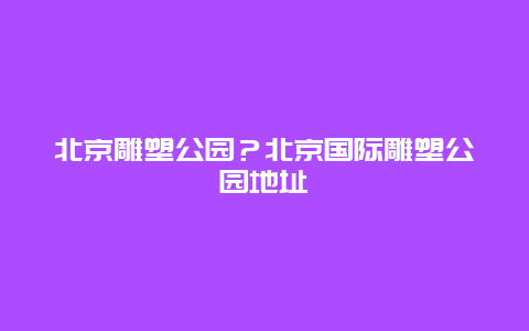 北京雕塑公园？北京国际雕塑公园地址