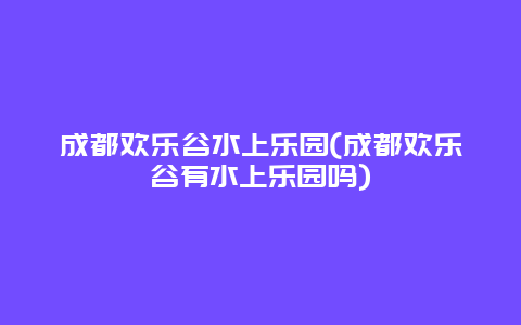 成都欢乐谷水上乐园(成都欢乐谷有水上乐园吗)