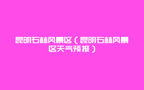 昆明石林风景区（昆明石林风景区天气预报）