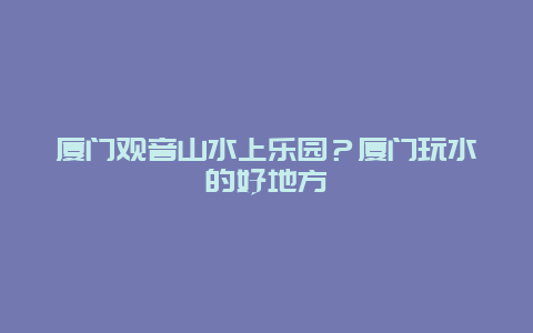 厦门观音山水上乐园？厦门玩水的好地方