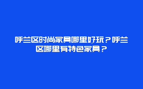 呼兰区时尚家具哪里好玩？呼兰区哪里有特色家具？
