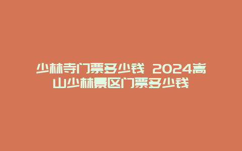 少林寺门票多少钱 2024嵩山少林景区门票多少钱