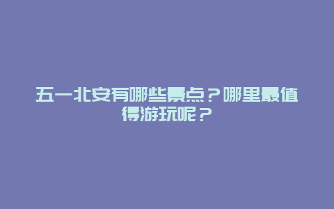 五一北安有哪些景点？哪里最值得游玩呢？