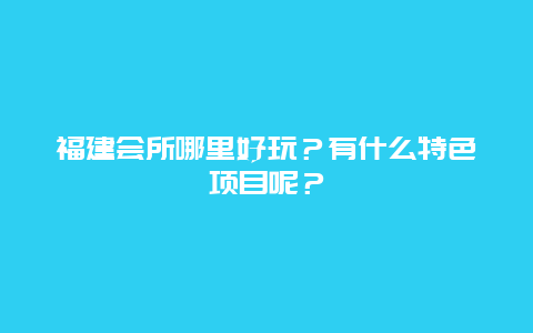 福建会所哪里好玩？有什么特色项目呢？