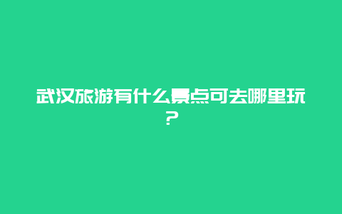 武汉旅游有什么景点可去哪里玩？