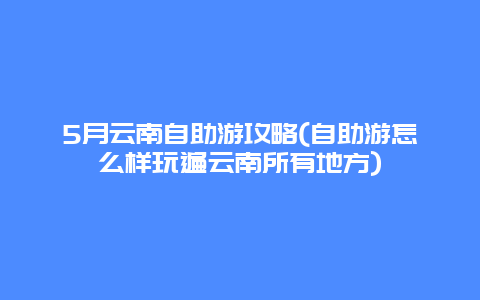 5月云南自助游攻略(自助游怎么样玩遍云南所有地方)