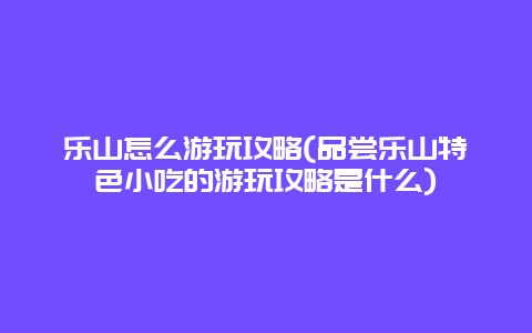 乐山怎么游玩攻略(品尝乐山特色小吃的游玩攻略是什么)