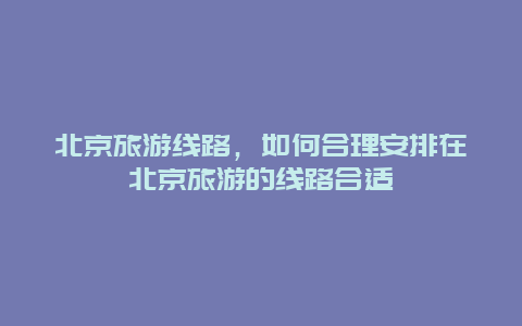 北京旅游线路，如何合理安排在北京旅游的线路合适