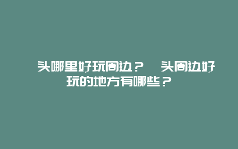 汕头哪里好玩周边？汕头周边好玩的地方有哪些？
