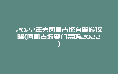 2022年去凤凰古城自驾游攻略(凤凰古城要门票吗2022)