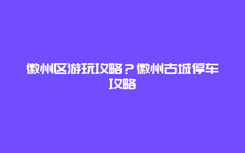 徽州区游玩攻略？徽州古城停车攻略