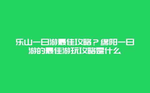乐山一日游最佳攻略？绵阳一日游的最佳游玩攻略是什么