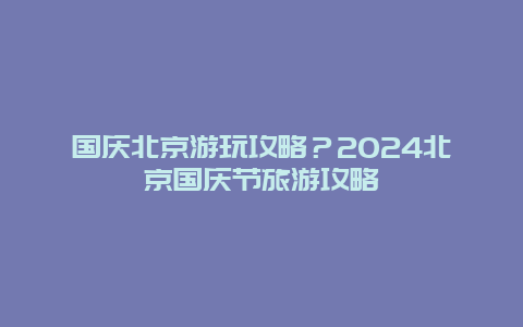 国庆北京游玩攻略？2024北京国庆节旅游攻略