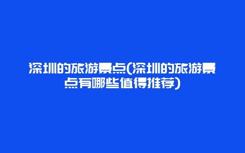深圳的旅游景点(深圳的旅游景点有哪些值得推荐)