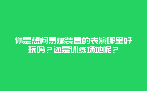 你是想问易燃装置的表演哪里好玩吗？还是训练场地呢？