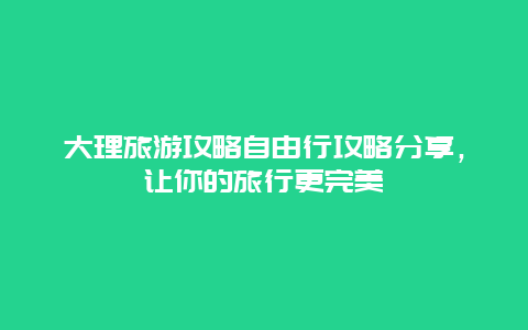 大理旅游攻略自由行攻略分享，让你的旅行更完美