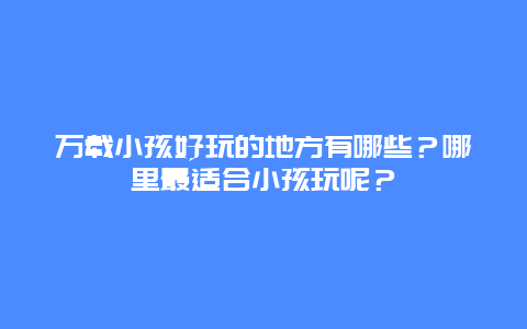 万载小孩好玩的地方有哪些？哪里最适合小孩玩呢？