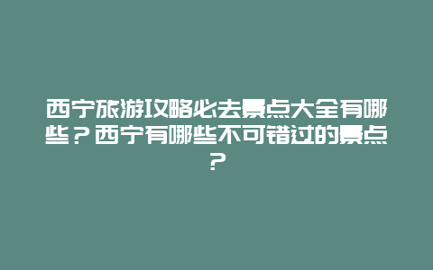 西宁旅游攻略必去景点大全有哪些？西宁有哪些不可错过的景点？