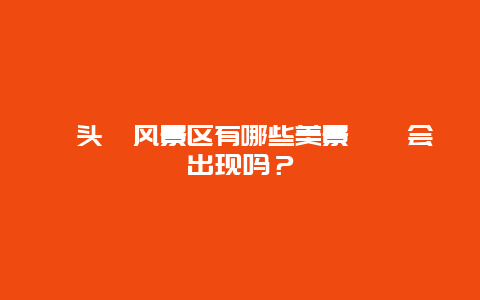 鼋头渚风景区有哪些美景鼩鼱会出现吗？