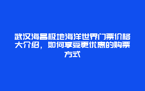 武汉海昌极地海洋世界门票价格大介绍，如何享受更优惠的购票方式