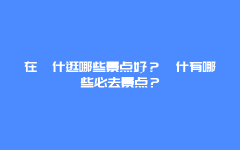 在喀什逛哪些景点好？喀什有哪些必去景点？