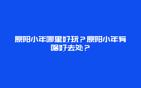 原阳小年哪里好玩？原阳小年有啥好去处？