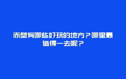 赤壁有哪些好玩的地方？哪里最值得一去呢？