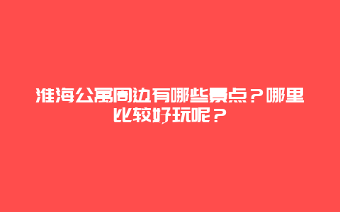 淮海公寓周边有哪些景点？哪里比较好玩呢？
