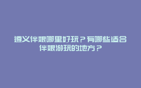 遵义伴娘哪里好玩？有哪些适合伴娘游玩的地方？