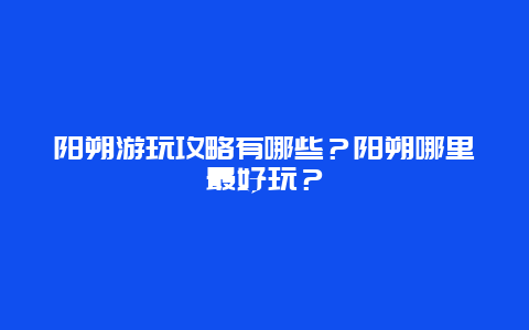 阳朔游玩攻略有哪些？阳朔哪里最好玩？