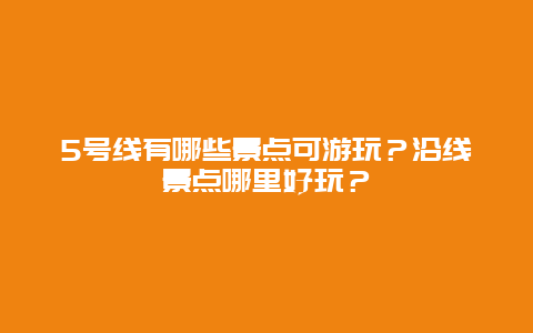 5号线有哪些景点可游玩？沿线景点哪里好玩？