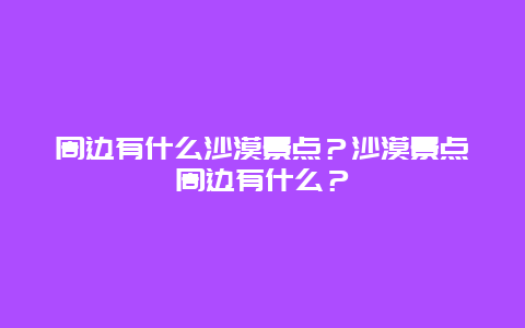 周边有什么沙漠景点？沙漠景点周边有什么？