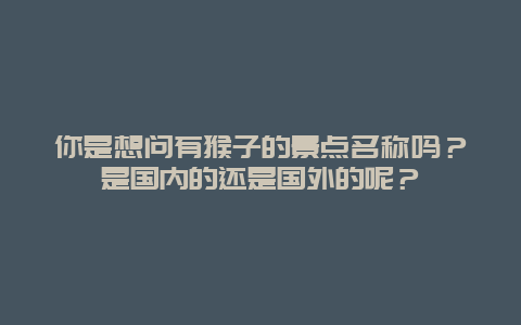 你是想问有猴子的景点名称吗？是国内的还是国外的呢？