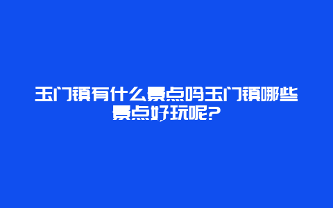 玉门镇有什么景点吗玉门镇哪些景点好玩呢?