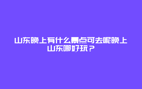 山东晚上有什么景点可去呢晚上山东哪好玩？