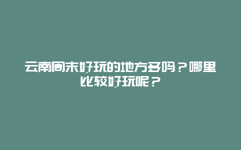 云南周末好玩的地方多吗？哪里比较好玩呢？