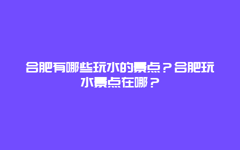 合肥有哪些玩水的景点？合肥玩水景点在哪？