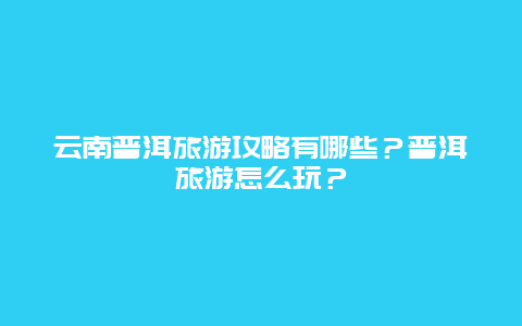 云南普洱旅游攻略有哪些？普洱旅游怎么玩？