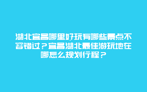 湖北宜昌哪里好玩有哪些景点不容错过？宜昌湖北最佳游玩地在哪怎么规划行程？